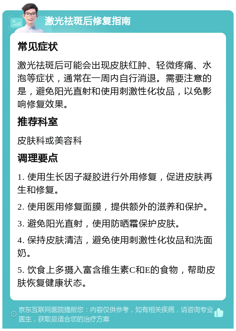 激光祛斑后修复指南 常见症状 激光祛斑后可能会出现皮肤红肿、轻微疼痛、水泡等症状，通常在一周内自行消退。需要注意的是，避免阳光直射和使用刺激性化妆品，以免影响修复效果。 推荐科室 皮肤科或美容科 调理要点 1. 使用生长因子凝胶进行外用修复，促进皮肤再生和修复。 2. 使用医用修复面膜，提供额外的滋养和保护。 3. 避免阳光直射，使用防晒霜保护皮肤。 4. 保持皮肤清洁，避免使用刺激性化妆品和洗面奶。 5. 饮食上多摄入富含维生素C和E的食物，帮助皮肤恢复健康状态。