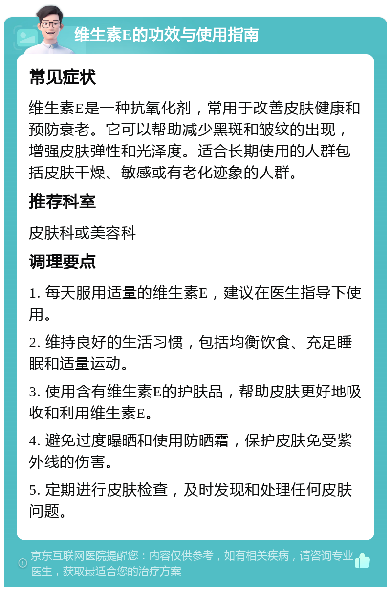 维生素E的功效与使用指南 常见症状 维生素E是一种抗氧化剂，常用于改善皮肤健康和预防衰老。它可以帮助减少黑斑和皱纹的出现，增强皮肤弹性和光泽度。适合长期使用的人群包括皮肤干燥、敏感或有老化迹象的人群。 推荐科室 皮肤科或美容科 调理要点 1. 每天服用适量的维生素E，建议在医生指导下使用。 2. 维持良好的生活习惯，包括均衡饮食、充足睡眠和适量运动。 3. 使用含有维生素E的护肤品，帮助皮肤更好地吸收和利用维生素E。 4. 避免过度曝晒和使用防晒霜，保护皮肤免受紫外线的伤害。 5. 定期进行皮肤检查，及时发现和处理任何皮肤问题。