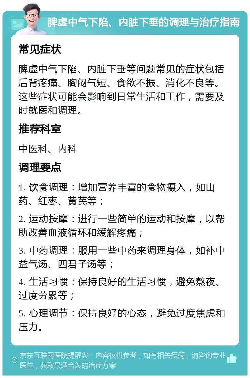 脾虚中气下陷、内脏下垂的调理与治疗指南 常见症状 脾虚中气下陷、内脏下垂等问题常见的症状包括后背疼痛、胸闷气短、食欲不振、消化不良等。这些症状可能会影响到日常生活和工作，需要及时就医和调理。 推荐科室 中医科、内科 调理要点 1. 饮食调理：增加营养丰富的食物摄入，如山药、红枣、黄芪等； 2. 运动按摩：进行一些简单的运动和按摩，以帮助改善血液循环和缓解疼痛； 3. 中药调理：服用一些中药来调理身体，如补中益气汤、四君子汤等； 4. 生活习惯：保持良好的生活习惯，避免熬夜、过度劳累等； 5. 心理调节：保持良好的心态，避免过度焦虑和压力。