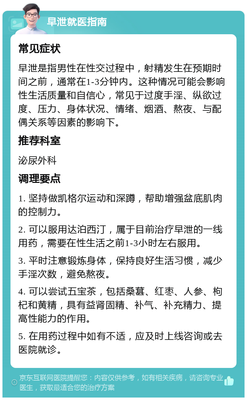 早泄就医指南 常见症状 早泄是指男性在性交过程中，射精发生在预期时间之前，通常在1-3分钟内。这种情况可能会影响性生活质量和自信心，常见于过度手淫、纵欲过度、压力、身体状况、情绪、烟酒、熬夜、与配偶关系等因素的影响下。 推荐科室 泌尿外科 调理要点 1. 坚持做凯格尔运动和深蹲，帮助增强盆底肌肉的控制力。 2. 可以服用达泊西汀，属于目前治疗早泄的一线用药，需要在性生活之前1-3小时左右服用。 3. 平时注意锻炼身体，保持良好生活习惯，减少手淫次数，避免熬夜。 4. 可以尝试五宝茶，包括桑葚、红枣、人参、枸杞和黄精，具有益肾固精、补气、补充精力、提高性能力的作用。 5. 在用药过程中如有不适，应及时上线咨询或去医院就诊。