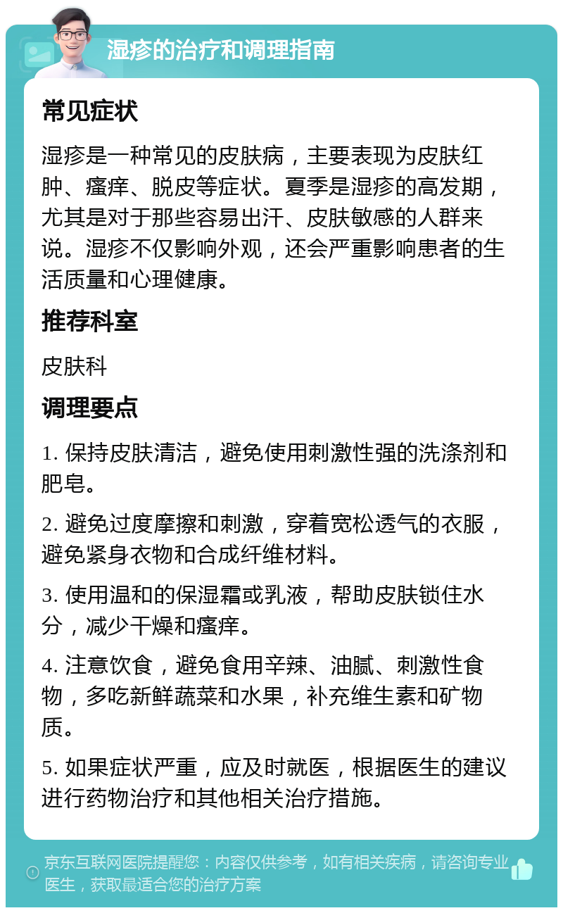 湿疹的治疗和调理指南 常见症状 湿疹是一种常见的皮肤病，主要表现为皮肤红肿、瘙痒、脱皮等症状。夏季是湿疹的高发期，尤其是对于那些容易出汗、皮肤敏感的人群来说。湿疹不仅影响外观，还会严重影响患者的生活质量和心理健康。 推荐科室 皮肤科 调理要点 1. 保持皮肤清洁，避免使用刺激性强的洗涤剂和肥皂。 2. 避免过度摩擦和刺激，穿着宽松透气的衣服，避免紧身衣物和合成纤维材料。 3. 使用温和的保湿霜或乳液，帮助皮肤锁住水分，减少干燥和瘙痒。 4. 注意饮食，避免食用辛辣、油腻、刺激性食物，多吃新鲜蔬菜和水果，补充维生素和矿物质。 5. 如果症状严重，应及时就医，根据医生的建议进行药物治疗和其他相关治疗措施。