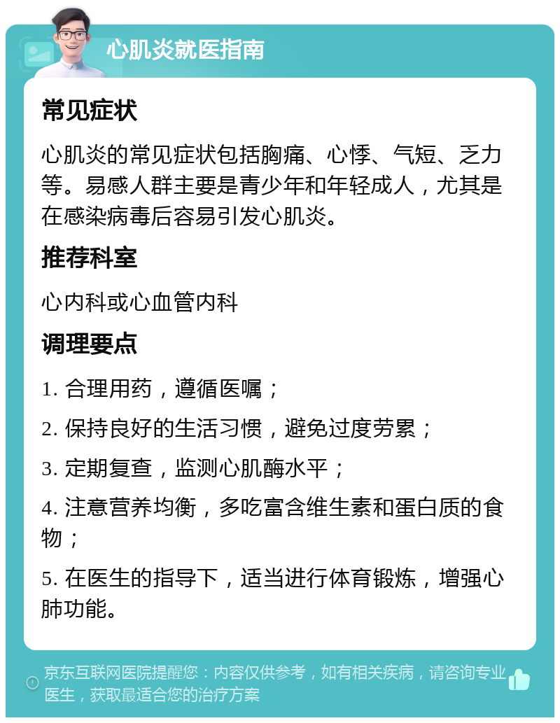 心肌炎就医指南 常见症状 心肌炎的常见症状包括胸痛、心悸、气短、乏力等。易感人群主要是青少年和年轻成人，尤其是在感染病毒后容易引发心肌炎。 推荐科室 心内科或心血管内科 调理要点 1. 合理用药，遵循医嘱； 2. 保持良好的生活习惯，避免过度劳累； 3. 定期复查，监测心肌酶水平； 4. 注意营养均衡，多吃富含维生素和蛋白质的食物； 5. 在医生的指导下，适当进行体育锻炼，增强心肺功能。