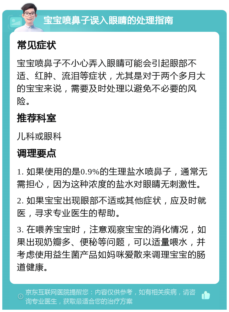 宝宝喷鼻子误入眼睛的处理指南 常见症状 宝宝喷鼻子不小心弄入眼睛可能会引起眼部不适、红肿、流泪等症状，尤其是对于两个多月大的宝宝来说，需要及时处理以避免不必要的风险。 推荐科室 儿科或眼科 调理要点 1. 如果使用的是0.9%的生理盐水喷鼻子，通常无需担心，因为这种浓度的盐水对眼睛无刺激性。 2. 如果宝宝出现眼部不适或其他症状，应及时就医，寻求专业医生的帮助。 3. 在喂养宝宝时，注意观察宝宝的消化情况，如果出现奶瓣多、便秘等问题，可以适量喂水，并考虑使用益生菌产品如妈咪爱散来调理宝宝的肠道健康。