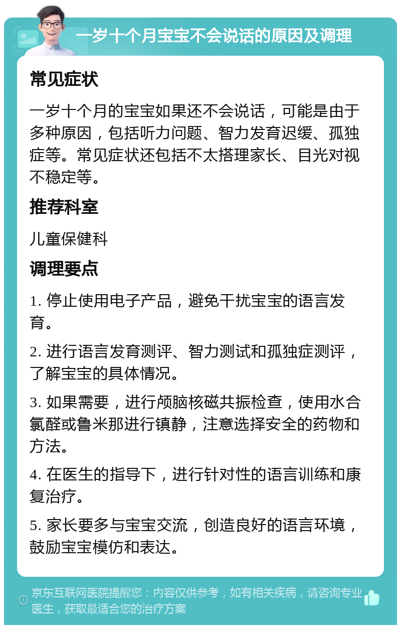 一岁十个月宝宝不会说话的原因及调理 常见症状 一岁十个月的宝宝如果还不会说话，可能是由于多种原因，包括听力问题、智力发育迟缓、孤独症等。常见症状还包括不太搭理家长、目光对视不稳定等。 推荐科室 儿童保健科 调理要点 1. 停止使用电子产品，避免干扰宝宝的语言发育。 2. 进行语言发育测评、智力测试和孤独症测评，了解宝宝的具体情况。 3. 如果需要，进行颅脑核磁共振检查，使用水合氯醛或鲁米那进行镇静，注意选择安全的药物和方法。 4. 在医生的指导下，进行针对性的语言训练和康复治疗。 5. 家长要多与宝宝交流，创造良好的语言环境，鼓励宝宝模仿和表达。