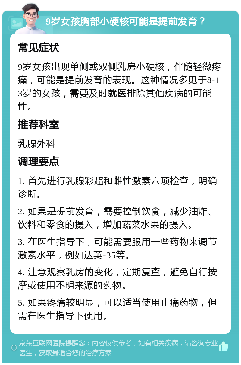 9岁女孩胸部小硬核可能是提前发育？ 常见症状 9岁女孩出现单侧或双侧乳房小硬核，伴随轻微疼痛，可能是提前发育的表现。这种情况多见于8-13岁的女孩，需要及时就医排除其他疾病的可能性。 推荐科室 乳腺外科 调理要点 1. 首先进行乳腺彩超和雌性激素六项检查，明确诊断。 2. 如果是提前发育，需要控制饮食，减少油炸、饮料和零食的摄入，增加蔬菜水果的摄入。 3. 在医生指导下，可能需要服用一些药物来调节激素水平，例如达英-35等。 4. 注意观察乳房的变化，定期复查，避免自行按摩或使用不明来源的药物。 5. 如果疼痛较明显，可以适当使用止痛药物，但需在医生指导下使用。