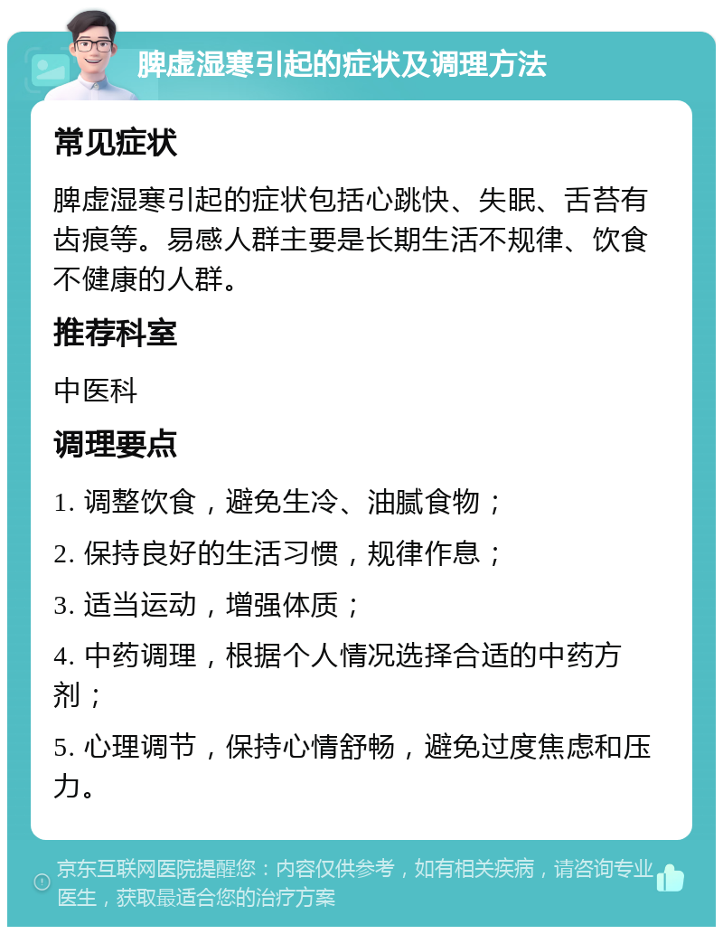 脾虚湿寒引起的症状及调理方法 常见症状 脾虚湿寒引起的症状包括心跳快、失眠、舌苔有齿痕等。易感人群主要是长期生活不规律、饮食不健康的人群。 推荐科室 中医科 调理要点 1. 调整饮食，避免生冷、油腻食物； 2. 保持良好的生活习惯，规律作息； 3. 适当运动，增强体质； 4. 中药调理，根据个人情况选择合适的中药方剂； 5. 心理调节，保持心情舒畅，避免过度焦虑和压力。