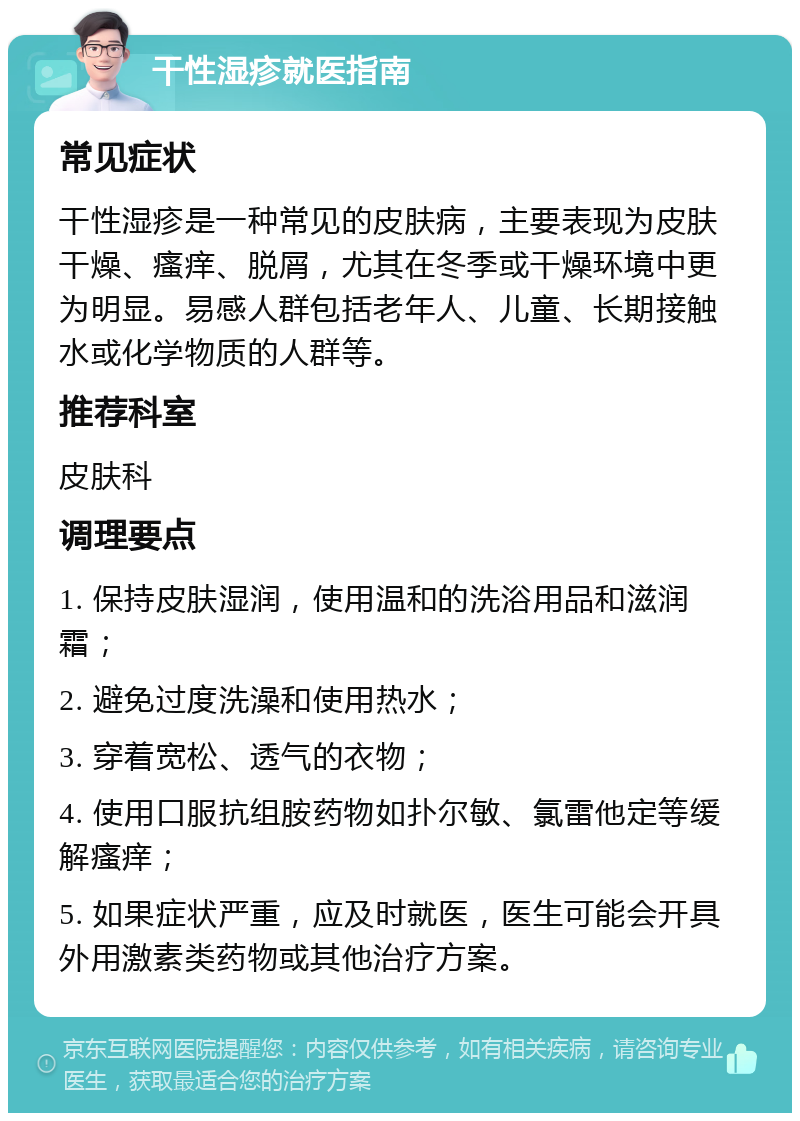 干性湿疹就医指南 常见症状 干性湿疹是一种常见的皮肤病，主要表现为皮肤干燥、瘙痒、脱屑，尤其在冬季或干燥环境中更为明显。易感人群包括老年人、儿童、长期接触水或化学物质的人群等。 推荐科室 皮肤科 调理要点 1. 保持皮肤湿润，使用温和的洗浴用品和滋润霜； 2. 避免过度洗澡和使用热水； 3. 穿着宽松、透气的衣物； 4. 使用口服抗组胺药物如扑尔敏、氯雷他定等缓解瘙痒； 5. 如果症状严重，应及时就医，医生可能会开具外用激素类药物或其他治疗方案。