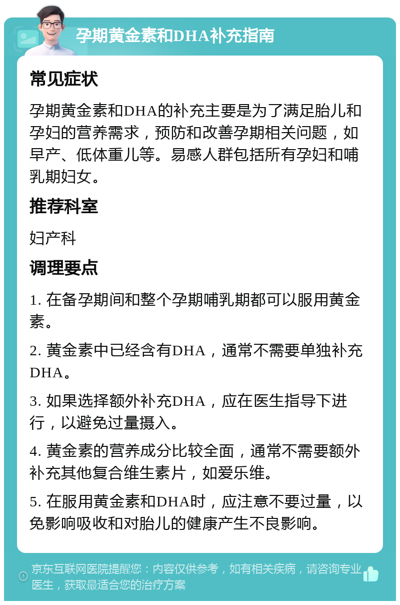 孕期黄金素和DHA补充指南 常见症状 孕期黄金素和DHA的补充主要是为了满足胎儿和孕妇的营养需求，预防和改善孕期相关问题，如早产、低体重儿等。易感人群包括所有孕妇和哺乳期妇女。 推荐科室 妇产科 调理要点 1. 在备孕期间和整个孕期哺乳期都可以服用黄金素。 2. 黄金素中已经含有DHA，通常不需要单独补充DHA。 3. 如果选择额外补充DHA，应在医生指导下进行，以避免过量摄入。 4. 黄金素的营养成分比较全面，通常不需要额外补充其他复合维生素片，如爱乐维。 5. 在服用黄金素和DHA时，应注意不要过量，以免影响吸收和对胎儿的健康产生不良影响。