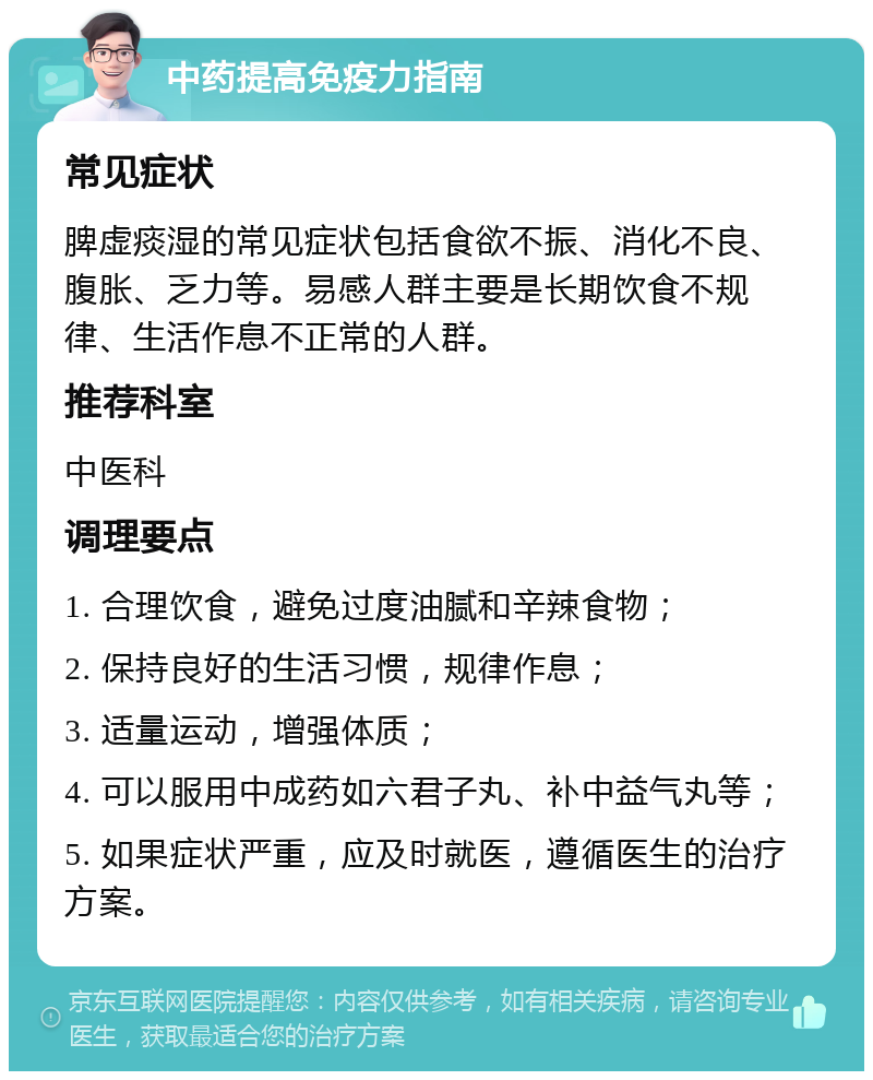 中药提高免疫力指南 常见症状 脾虚痰湿的常见症状包括食欲不振、消化不良、腹胀、乏力等。易感人群主要是长期饮食不规律、生活作息不正常的人群。 推荐科室 中医科 调理要点 1. 合理饮食，避免过度油腻和辛辣食物； 2. 保持良好的生活习惯，规律作息； 3. 适量运动，增强体质； 4. 可以服用中成药如六君子丸、补中益气丸等； 5. 如果症状严重，应及时就医，遵循医生的治疗方案。