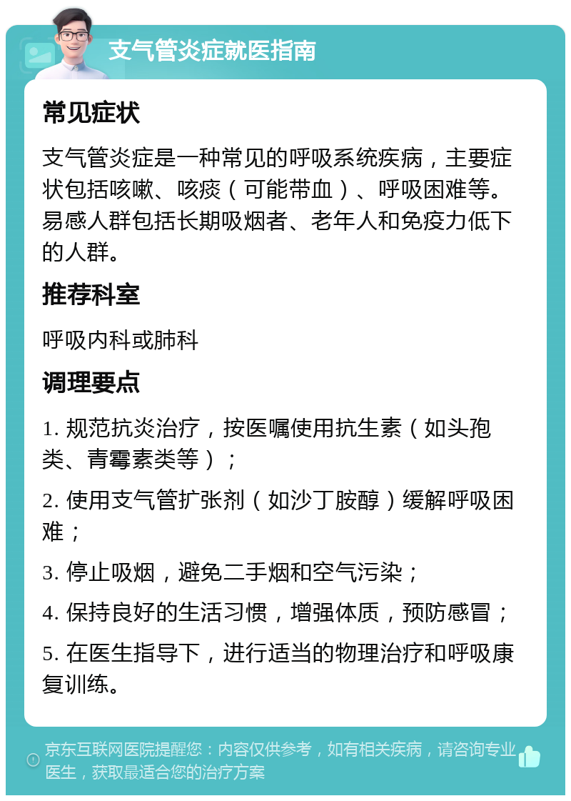 支气管炎症就医指南 常见症状 支气管炎症是一种常见的呼吸系统疾病，主要症状包括咳嗽、咳痰（可能带血）、呼吸困难等。易感人群包括长期吸烟者、老年人和免疫力低下的人群。 推荐科室 呼吸内科或肺科 调理要点 1. 规范抗炎治疗，按医嘱使用抗生素（如头孢类、青霉素类等）； 2. 使用支气管扩张剂（如沙丁胺醇）缓解呼吸困难； 3. 停止吸烟，避免二手烟和空气污染； 4. 保持良好的生活习惯，增强体质，预防感冒； 5. 在医生指导下，进行适当的物理治疗和呼吸康复训练。