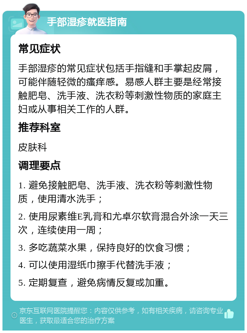 手部湿疹就医指南 常见症状 手部湿疹的常见症状包括手指缝和手掌起皮屑，可能伴随轻微的瘙痒感。易感人群主要是经常接触肥皂、洗手液、洗衣粉等刺激性物质的家庭主妇或从事相关工作的人群。 推荐科室 皮肤科 调理要点 1. 避免接触肥皂、洗手液、洗衣粉等刺激性物质，使用清水洗手； 2. 使用尿素维E乳膏和尤卓尔软膏混合外涂一天三次，连续使用一周； 3. 多吃蔬菜水果，保持良好的饮食习惯； 4. 可以使用湿纸巾擦手代替洗手液； 5. 定期复查，避免病情反复或加重。