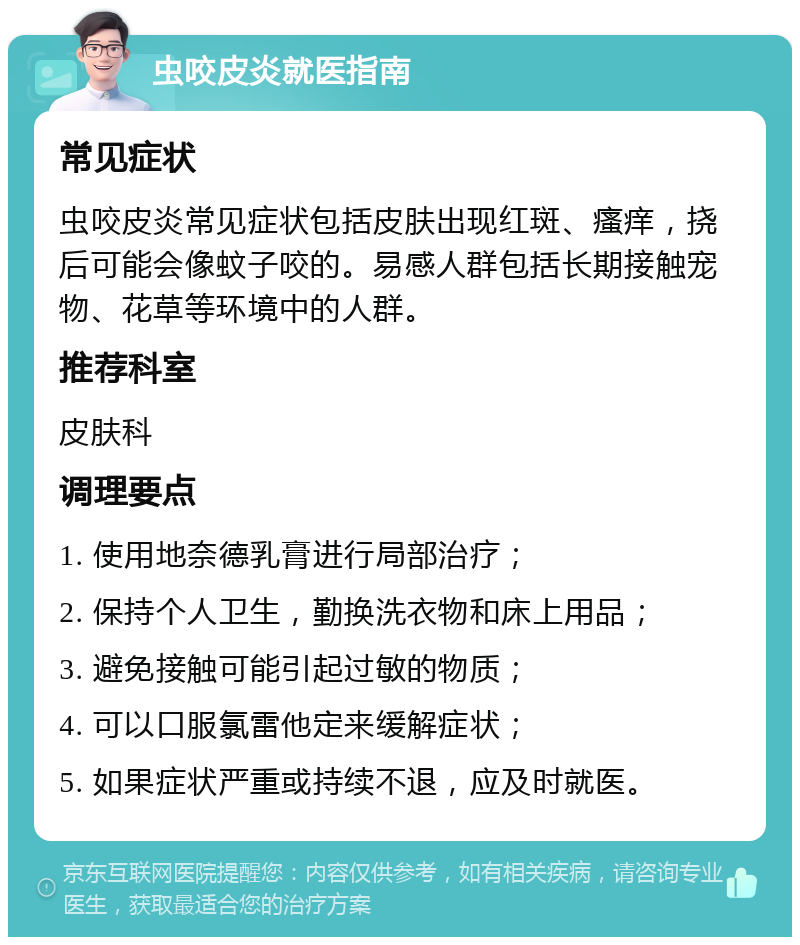 虫咬皮炎就医指南 常见症状 虫咬皮炎常见症状包括皮肤出现红斑、瘙痒，挠后可能会像蚊子咬的。易感人群包括长期接触宠物、花草等环境中的人群。 推荐科室 皮肤科 调理要点 1. 使用地奈德乳膏进行局部治疗； 2. 保持个人卫生，勤换洗衣物和床上用品； 3. 避免接触可能引起过敏的物质； 4. 可以口服氯雷他定来缓解症状； 5. 如果症状严重或持续不退，应及时就医。