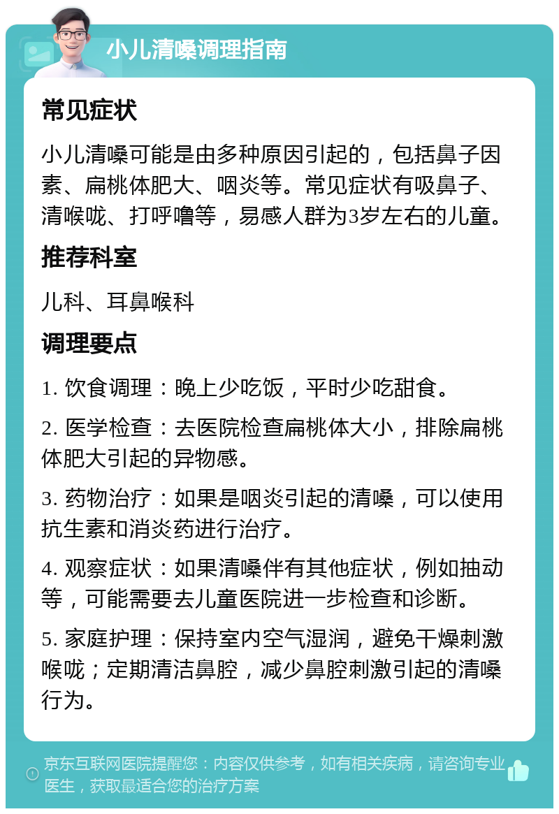 小儿清嗓调理指南 常见症状 小儿清嗓可能是由多种原因引起的，包括鼻子因素、扁桃体肥大、咽炎等。常见症状有吸鼻子、清喉咙、打呼噜等，易感人群为3岁左右的儿童。 推荐科室 儿科、耳鼻喉科 调理要点 1. 饮食调理：晚上少吃饭，平时少吃甜食。 2. 医学检查：去医院检查扁桃体大小，排除扁桃体肥大引起的异物感。 3. 药物治疗：如果是咽炎引起的清嗓，可以使用抗生素和消炎药进行治疗。 4. 观察症状：如果清嗓伴有其他症状，例如抽动等，可能需要去儿童医院进一步检查和诊断。 5. 家庭护理：保持室内空气湿润，避免干燥刺激喉咙；定期清洁鼻腔，减少鼻腔刺激引起的清嗓行为。