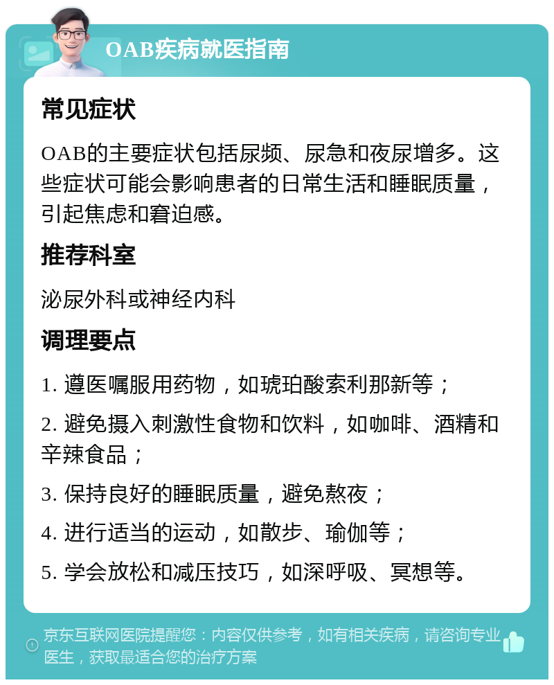 OAB疾病就医指南 常见症状 OAB的主要症状包括尿频、尿急和夜尿增多。这些症状可能会影响患者的日常生活和睡眠质量，引起焦虑和窘迫感。 推荐科室 泌尿外科或神经内科 调理要点 1. 遵医嘱服用药物，如琥珀酸索利那新等； 2. 避免摄入刺激性食物和饮料，如咖啡、酒精和辛辣食品； 3. 保持良好的睡眠质量，避免熬夜； 4. 进行适当的运动，如散步、瑜伽等； 5. 学会放松和减压技巧，如深呼吸、冥想等。