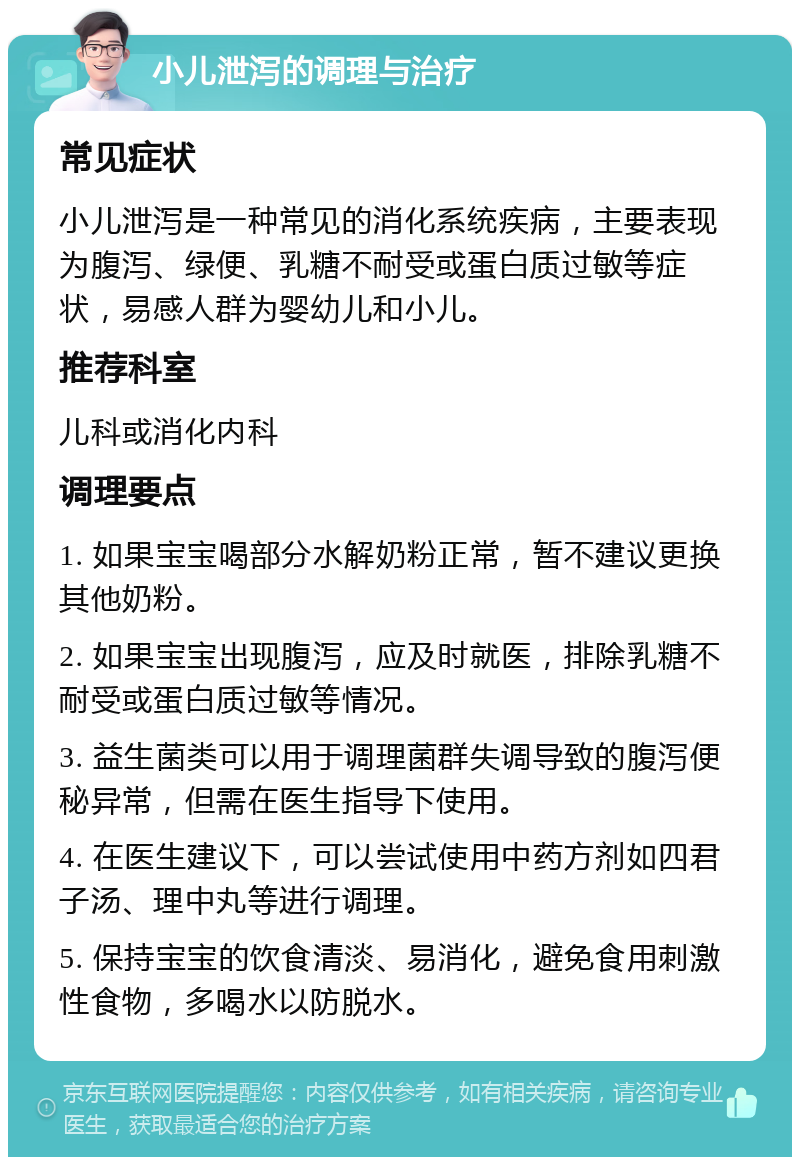 小儿泄泻的调理与治疗 常见症状 小儿泄泻是一种常见的消化系统疾病，主要表现为腹泻、绿便、乳糖不耐受或蛋白质过敏等症状，易感人群为婴幼儿和小儿。 推荐科室 儿科或消化内科 调理要点 1. 如果宝宝喝部分水解奶粉正常，暂不建议更换其他奶粉。 2. 如果宝宝出现腹泻，应及时就医，排除乳糖不耐受或蛋白质过敏等情况。 3. 益生菌类可以用于调理菌群失调导致的腹泻便秘异常，但需在医生指导下使用。 4. 在医生建议下，可以尝试使用中药方剂如四君子汤、理中丸等进行调理。 5. 保持宝宝的饮食清淡、易消化，避免食用刺激性食物，多喝水以防脱水。