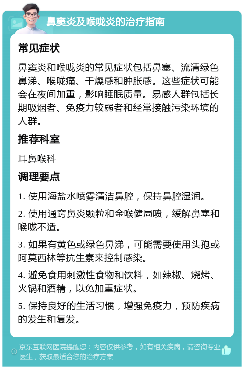 鼻窦炎及喉咙炎的治疗指南 常见症状 鼻窦炎和喉咙炎的常见症状包括鼻塞、流清绿色鼻涕、喉咙痛、干燥感和肿胀感。这些症状可能会在夜间加重，影响睡眠质量。易感人群包括长期吸烟者、免疫力较弱者和经常接触污染环境的人群。 推荐科室 耳鼻喉科 调理要点 1. 使用海盐水喷雾清洁鼻腔，保持鼻腔湿润。 2. 使用通窍鼻炎颗粒和金喉健局喷，缓解鼻塞和喉咙不适。 3. 如果有黄色或绿色鼻涕，可能需要使用头孢或阿莫西林等抗生素来控制感染。 4. 避免食用刺激性食物和饮料，如辣椒、烧烤、火锅和酒精，以免加重症状。 5. 保持良好的生活习惯，增强免疫力，预防疾病的发生和复发。