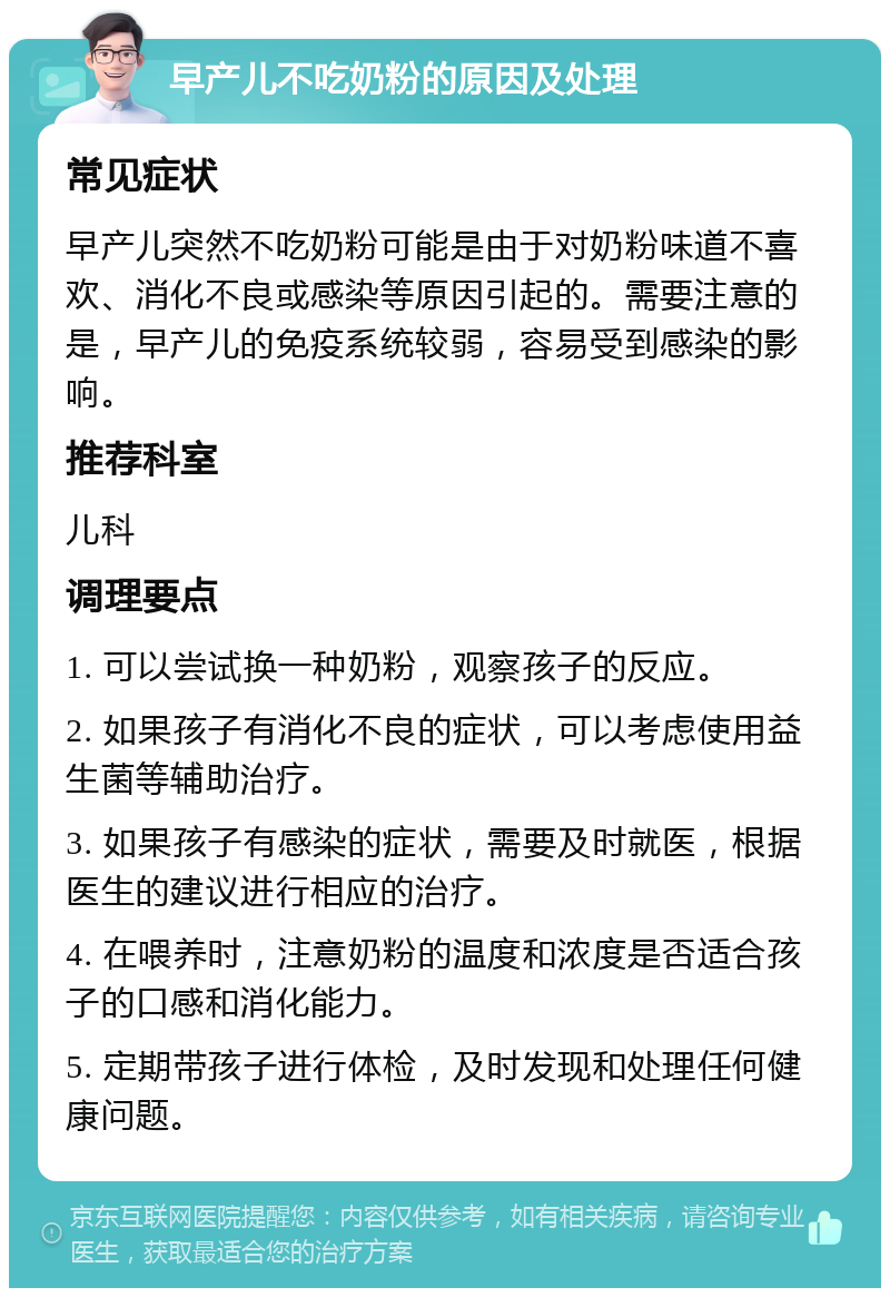 早产儿不吃奶粉的原因及处理 常见症状 早产儿突然不吃奶粉可能是由于对奶粉味道不喜欢、消化不良或感染等原因引起的。需要注意的是，早产儿的免疫系统较弱，容易受到感染的影响。 推荐科室 儿科 调理要点 1. 可以尝试换一种奶粉，观察孩子的反应。 2. 如果孩子有消化不良的症状，可以考虑使用益生菌等辅助治疗。 3. 如果孩子有感染的症状，需要及时就医，根据医生的建议进行相应的治疗。 4. 在喂养时，注意奶粉的温度和浓度是否适合孩子的口感和消化能力。 5. 定期带孩子进行体检，及时发现和处理任何健康问题。