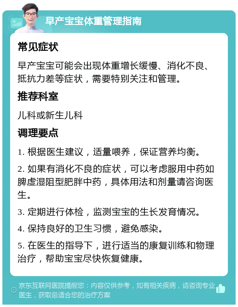 早产宝宝体重管理指南 常见症状 早产宝宝可能会出现体重增长缓慢、消化不良、抵抗力差等症状，需要特别关注和管理。 推荐科室 儿科或新生儿科 调理要点 1. 根据医生建议，适量喂养，保证营养均衡。 2. 如果有消化不良的症状，可以考虑服用中药如脾虚湿阻型肥胖中药，具体用法和剂量请咨询医生。 3. 定期进行体检，监测宝宝的生长发育情况。 4. 保持良好的卫生习惯，避免感染。 5. 在医生的指导下，进行适当的康复训练和物理治疗，帮助宝宝尽快恢复健康。