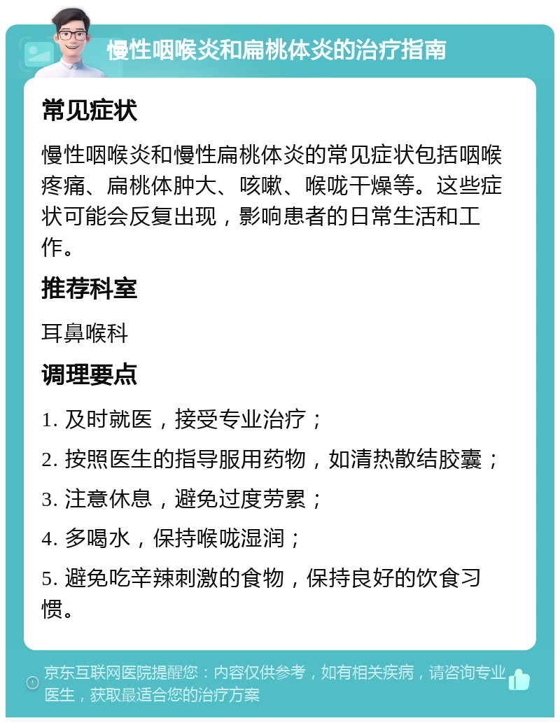 慢性咽喉炎和扁桃体炎的治疗指南 常见症状 慢性咽喉炎和慢性扁桃体炎的常见症状包括咽喉疼痛、扁桃体肿大、咳嗽、喉咙干燥等。这些症状可能会反复出现，影响患者的日常生活和工作。 推荐科室 耳鼻喉科 调理要点 1. 及时就医，接受专业治疗； 2. 按照医生的指导服用药物，如清热散结胶囊； 3. 注意休息，避免过度劳累； 4. 多喝水，保持喉咙湿润； 5. 避免吃辛辣刺激的食物，保持良好的饮食习惯。