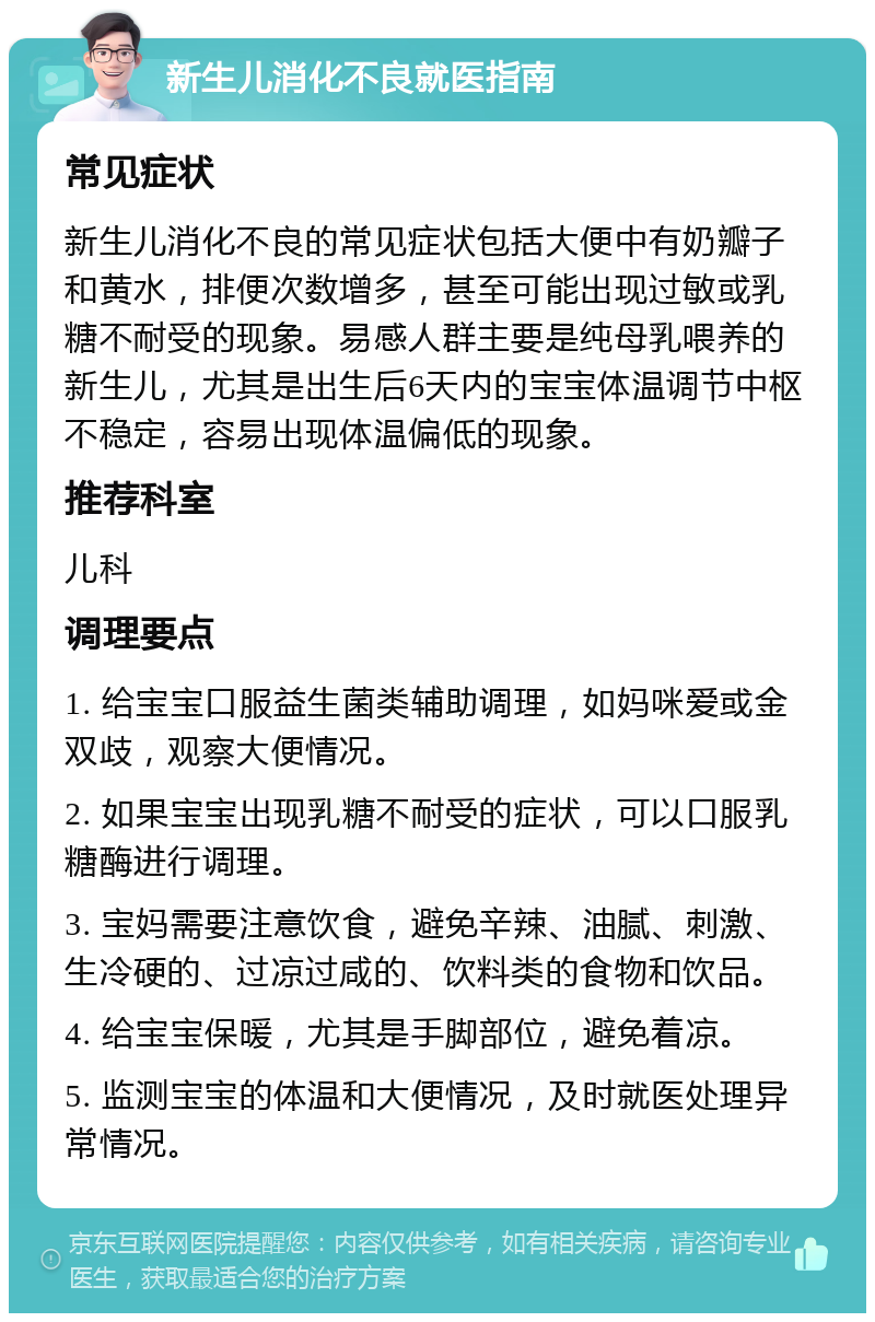 新生儿消化不良就医指南 常见症状 新生儿消化不良的常见症状包括大便中有奶瓣子和黄水，排便次数增多，甚至可能出现过敏或乳糖不耐受的现象。易感人群主要是纯母乳喂养的新生儿，尤其是出生后6天内的宝宝体温调节中枢不稳定，容易出现体温偏低的现象。 推荐科室 儿科 调理要点 1. 给宝宝口服益生菌类辅助调理，如妈咪爱或金双歧，观察大便情况。 2. 如果宝宝出现乳糖不耐受的症状，可以口服乳糖酶进行调理。 3. 宝妈需要注意饮食，避免辛辣、油腻、刺激、生冷硬的、过凉过咸的、饮料类的食物和饮品。 4. 给宝宝保暖，尤其是手脚部位，避免着凉。 5. 监测宝宝的体温和大便情况，及时就医处理异常情况。