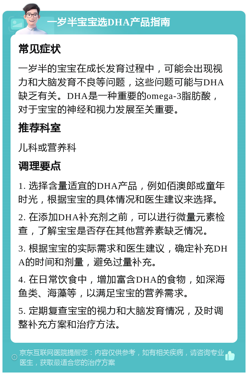 一岁半宝宝选DHA产品指南 常见症状 一岁半的宝宝在成长发育过程中，可能会出现视力和大脑发育不良等问题，这些问题可能与DHA缺乏有关。DHA是一种重要的omega-3脂肪酸，对于宝宝的神经和视力发展至关重要。 推荐科室 儿科或营养科 调理要点 1. 选择含量适宜的DHA产品，例如佰澳郎或童年时光，根据宝宝的具体情况和医生建议来选择。 2. 在添加DHA补充剂之前，可以进行微量元素检查，了解宝宝是否存在其他营养素缺乏情况。 3. 根据宝宝的实际需求和医生建议，确定补充DHA的时间和剂量，避免过量补充。 4. 在日常饮食中，增加富含DHA的食物，如深海鱼类、海藻等，以满足宝宝的营养需求。 5. 定期复查宝宝的视力和大脑发育情况，及时调整补充方案和治疗方法。