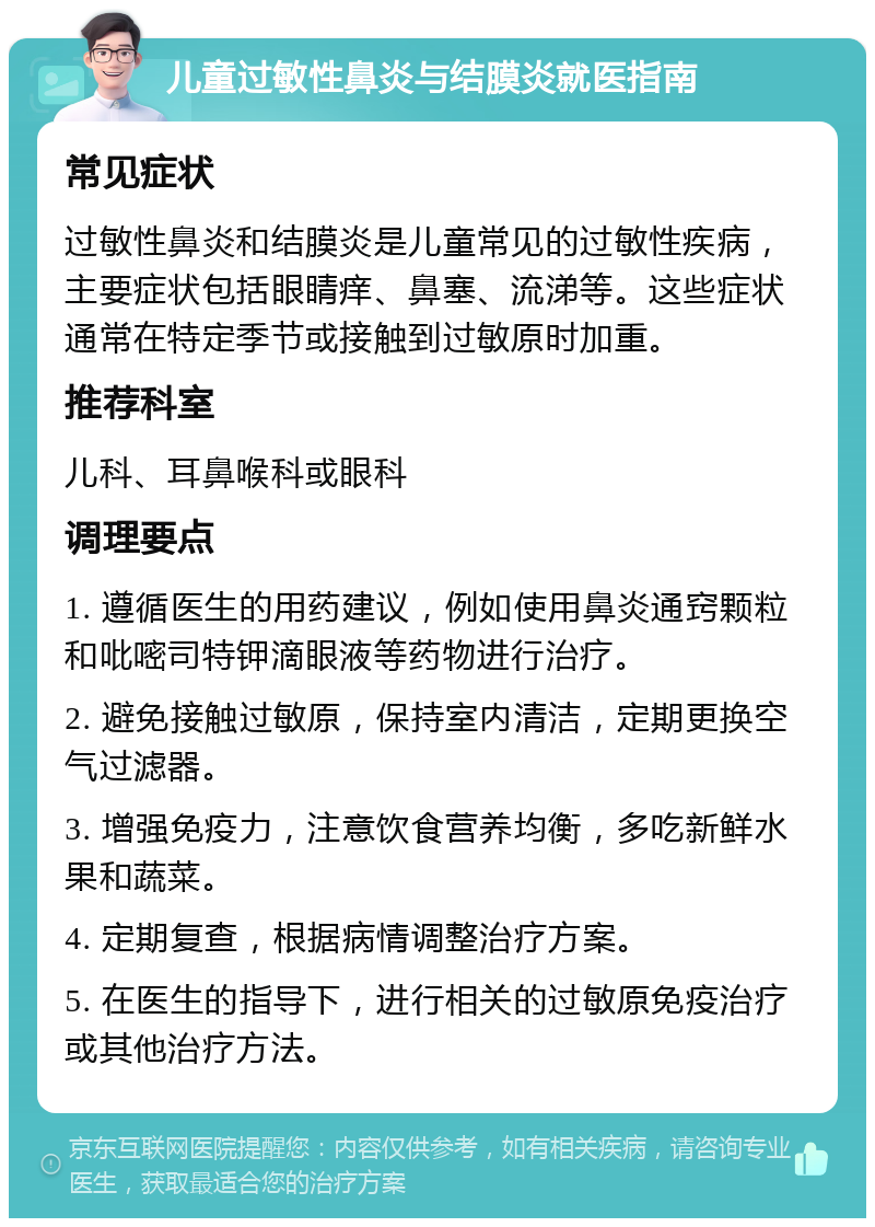 儿童过敏性鼻炎与结膜炎就医指南 常见症状 过敏性鼻炎和结膜炎是儿童常见的过敏性疾病，主要症状包括眼睛痒、鼻塞、流涕等。这些症状通常在特定季节或接触到过敏原时加重。 推荐科室 儿科、耳鼻喉科或眼科 调理要点 1. 遵循医生的用药建议，例如使用鼻炎通窍颗粒和吡嘧司特钾滴眼液等药物进行治疗。 2. 避免接触过敏原，保持室内清洁，定期更换空气过滤器。 3. 增强免疫力，注意饮食营养均衡，多吃新鲜水果和蔬菜。 4. 定期复查，根据病情调整治疗方案。 5. 在医生的指导下，进行相关的过敏原免疫治疗或其他治疗方法。