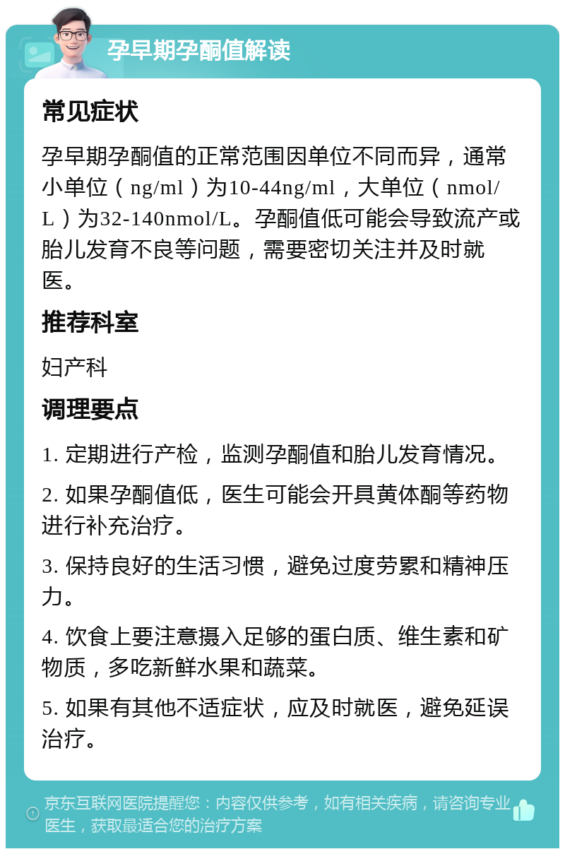 孕早期孕酮值解读 常见症状 孕早期孕酮值的正常范围因单位不同而异，通常小单位（ng/ml）为10-44ng/ml，大单位（nmol/L）为32-140nmol/L。孕酮值低可能会导致流产或胎儿发育不良等问题，需要密切关注并及时就医。 推荐科室 妇产科 调理要点 1. 定期进行产检，监测孕酮值和胎儿发育情况。 2. 如果孕酮值低，医生可能会开具黄体酮等药物进行补充治疗。 3. 保持良好的生活习惯，避免过度劳累和精神压力。 4. 饮食上要注意摄入足够的蛋白质、维生素和矿物质，多吃新鲜水果和蔬菜。 5. 如果有其他不适症状，应及时就医，避免延误治疗。