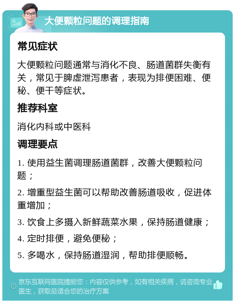 大便颗粒问题的调理指南 常见症状 大便颗粒问题通常与消化不良、肠道菌群失衡有关，常见于脾虚泄泻患者，表现为排便困难、便秘、便干等症状。 推荐科室 消化内科或中医科 调理要点 1. 使用益生菌调理肠道菌群，改善大便颗粒问题； 2. 增重型益生菌可以帮助改善肠道吸收，促进体重增加； 3. 饮食上多摄入新鲜蔬菜水果，保持肠道健康； 4. 定时排便，避免便秘； 5. 多喝水，保持肠道湿润，帮助排便顺畅。