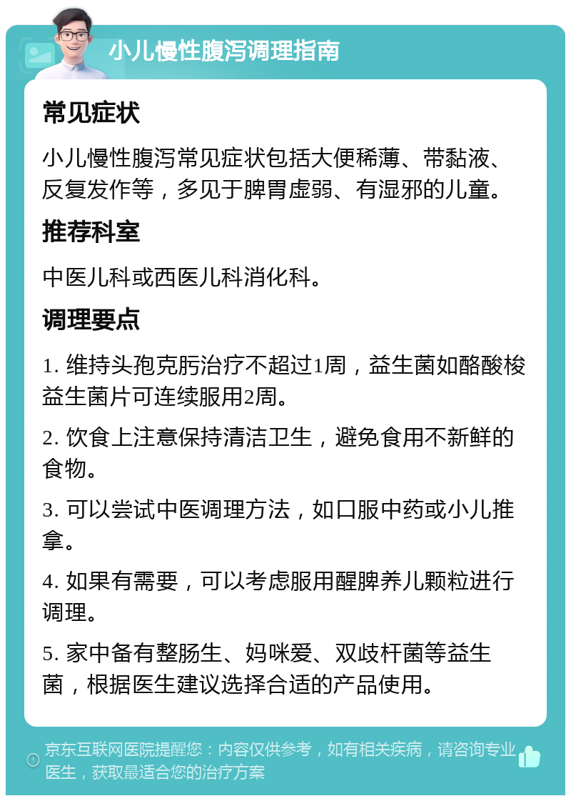 小儿慢性腹泻调理指南 常见症状 小儿慢性腹泻常见症状包括大便稀薄、带黏液、反复发作等，多见于脾胃虚弱、有湿邪的儿童。 推荐科室 中医儿科或西医儿科消化科。 调理要点 1. 维持头孢克肟治疗不超过1周，益生菌如酪酸梭益生菌片可连续服用2周。 2. 饮食上注意保持清洁卫生，避免食用不新鲜的食物。 3. 可以尝试中医调理方法，如口服中药或小儿推拿。 4. 如果有需要，可以考虑服用醒脾养儿颗粒进行调理。 5. 家中备有整肠生、妈咪爱、双歧杆菌等益生菌，根据医生建议选择合适的产品使用。