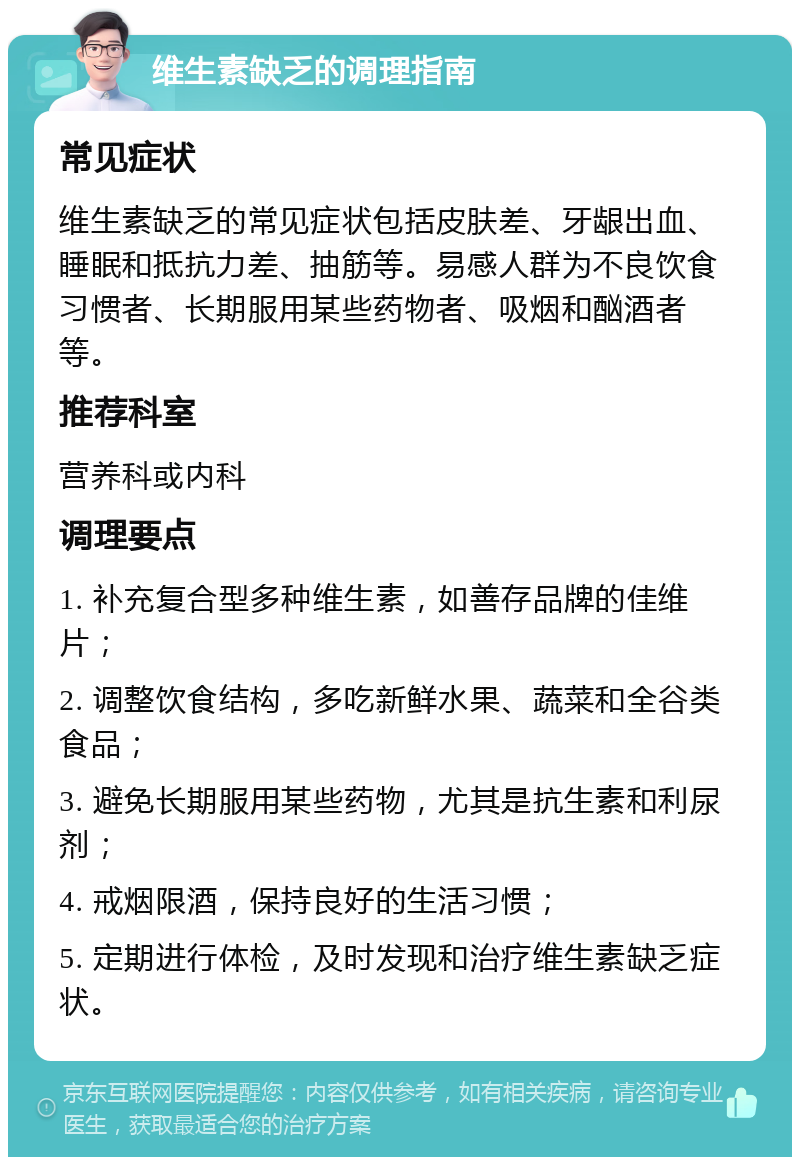 维生素缺乏的调理指南 常见症状 维生素缺乏的常见症状包括皮肤差、牙龈出血、睡眠和抵抗力差、抽筋等。易感人群为不良饮食习惯者、长期服用某些药物者、吸烟和酗酒者等。 推荐科室 营养科或内科 调理要点 1. 补充复合型多种维生素，如善存品牌的佳维片； 2. 调整饮食结构，多吃新鲜水果、蔬菜和全谷类食品； 3. 避免长期服用某些药物，尤其是抗生素和利尿剂； 4. 戒烟限酒，保持良好的生活习惯； 5. 定期进行体检，及时发现和治疗维生素缺乏症状。