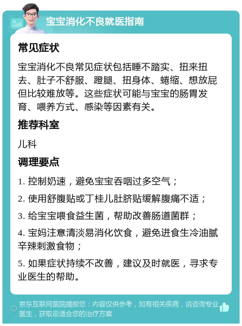 宝宝消化不良就医指南 常见症状 宝宝消化不良常见症状包括睡不踏实、扭来扭去、肚子不舒服、蹬腿、扭身体、蜷缩、想放屁但比较难放等。这些症状可能与宝宝的肠胃发育、喂养方式、感染等因素有关。 推荐科室 儿科 调理要点 1. 控制奶速，避免宝宝吞咽过多空气； 2. 使用舒腹贴或丁桂儿肚脐贴缓解腹痛不适； 3. 给宝宝喂食益生菌，帮助改善肠道菌群； 4. 宝妈注意清淡易消化饮食，避免进食生冷油腻辛辣刺激食物； 5. 如果症状持续不改善，建议及时就医，寻求专业医生的帮助。