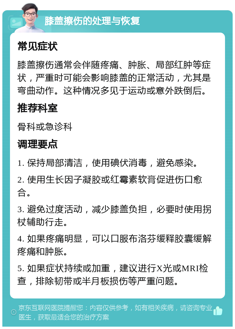 膝盖擦伤的处理与恢复 常见症状 膝盖擦伤通常会伴随疼痛、肿胀、局部红肿等症状，严重时可能会影响膝盖的正常活动，尤其是弯曲动作。这种情况多见于运动或意外跌倒后。 推荐科室 骨科或急诊科 调理要点 1. 保持局部清洁，使用碘伏消毒，避免感染。 2. 使用生长因子凝胶或红霉素软膏促进伤口愈合。 3. 避免过度活动，减少膝盖负担，必要时使用拐杖辅助行走。 4. 如果疼痛明显，可以口服布洛芬缓释胶囊缓解疼痛和肿胀。 5. 如果症状持续或加重，建议进行X光或MRI检查，排除韧带或半月板损伤等严重问题。