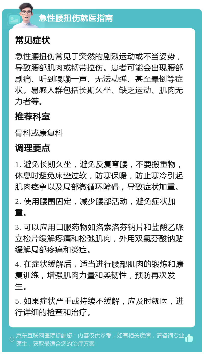 急性腰扭伤就医指南 常见症状 急性腰扭伤常见于突然的剧烈运动或不当姿势，导致腰部肌肉或韧带拉伤。患者可能会出现腰部剧痛、听到嘎嘣一声、无法动弹、甚至晕倒等症状。易感人群包括长期久坐、缺乏运动、肌肉无力者等。 推荐科室 骨科或康复科 调理要点 1. 避免长期久坐，避免反复弯腰，不要搬重物，休息时避免床垫过软，防寒保暖，防止寒冷引起肌肉痉挛以及局部微循环障碍，导致症状加重。 2. 使用腰围固定，减少腰部活动，避免症状加重。 3. 可以应用口服药物如洛索洛芬钠片和盐酸乙哌立松片缓解疼痛和松弛肌肉，外用双氯芬酸钠贴缓解局部疼痛和炎症。 4. 在症状缓解后，适当进行腰部肌肉的锻炼和康复训练，增强肌肉力量和柔韧性，预防再次发生。 5. 如果症状严重或持续不缓解，应及时就医，进行详细的检查和治疗。