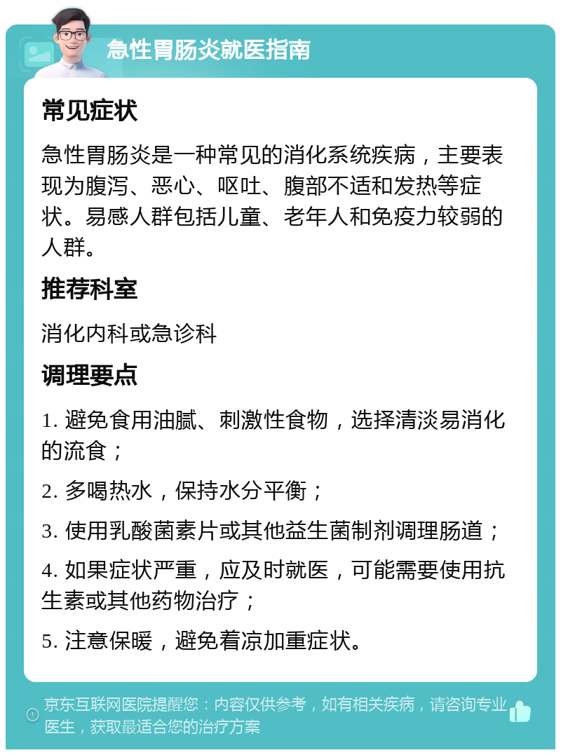 急性胃肠炎就医指南 常见症状 急性胃肠炎是一种常见的消化系统疾病，主要表现为腹泻、恶心、呕吐、腹部不适和发热等症状。易感人群包括儿童、老年人和免疫力较弱的人群。 推荐科室 消化内科或急诊科 调理要点 1. 避免食用油腻、刺激性食物，选择清淡易消化的流食； 2. 多喝热水，保持水分平衡； 3. 使用乳酸菌素片或其他益生菌制剂调理肠道； 4. 如果症状严重，应及时就医，可能需要使用抗生素或其他药物治疗； 5. 注意保暖，避免着凉加重症状。