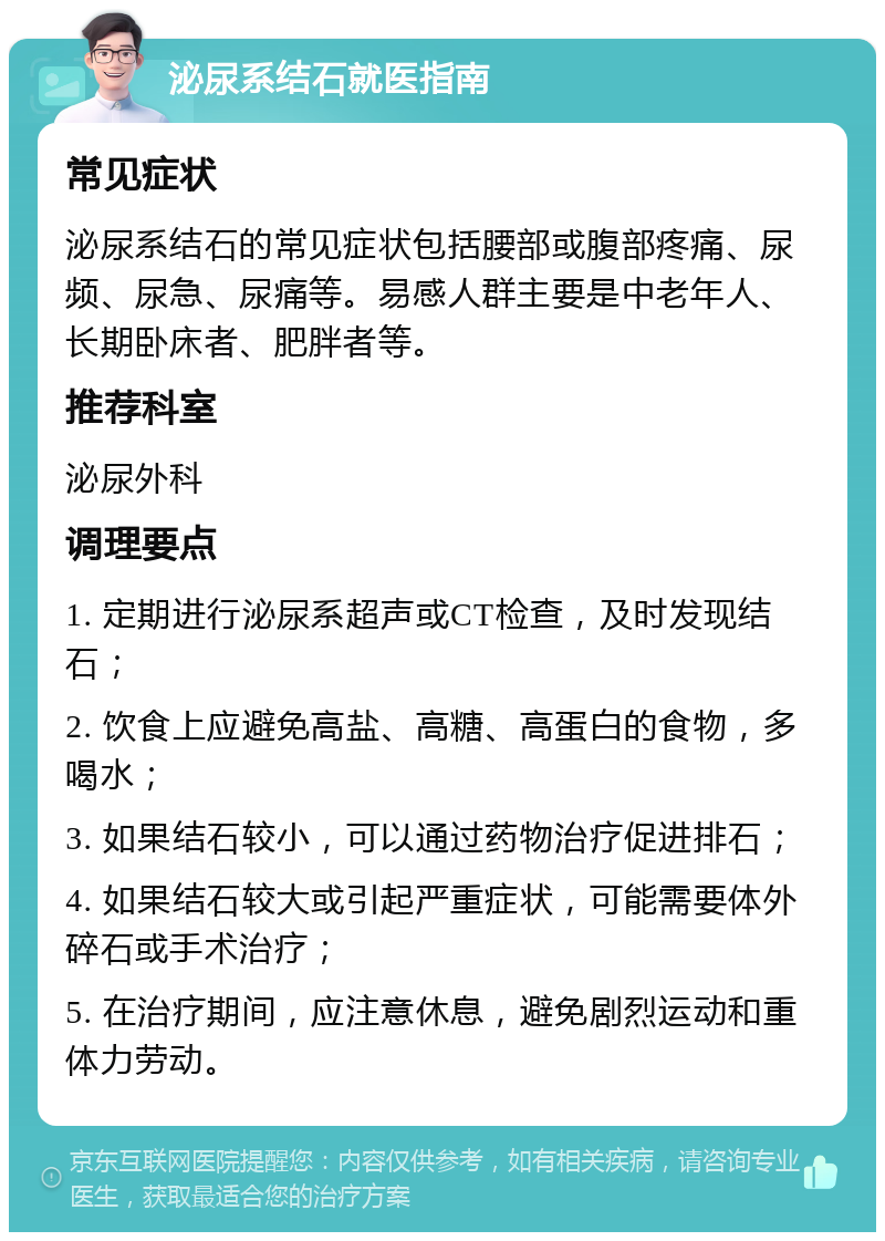 泌尿系结石就医指南 常见症状 泌尿系结石的常见症状包括腰部或腹部疼痛、尿频、尿急、尿痛等。易感人群主要是中老年人、长期卧床者、肥胖者等。 推荐科室 泌尿外科 调理要点 1. 定期进行泌尿系超声或CT检查，及时发现结石； 2. 饮食上应避免高盐、高糖、高蛋白的食物，多喝水； 3. 如果结石较小，可以通过药物治疗促进排石； 4. 如果结石较大或引起严重症状，可能需要体外碎石或手术治疗； 5. 在治疗期间，应注意休息，避免剧烈运动和重体力劳动。