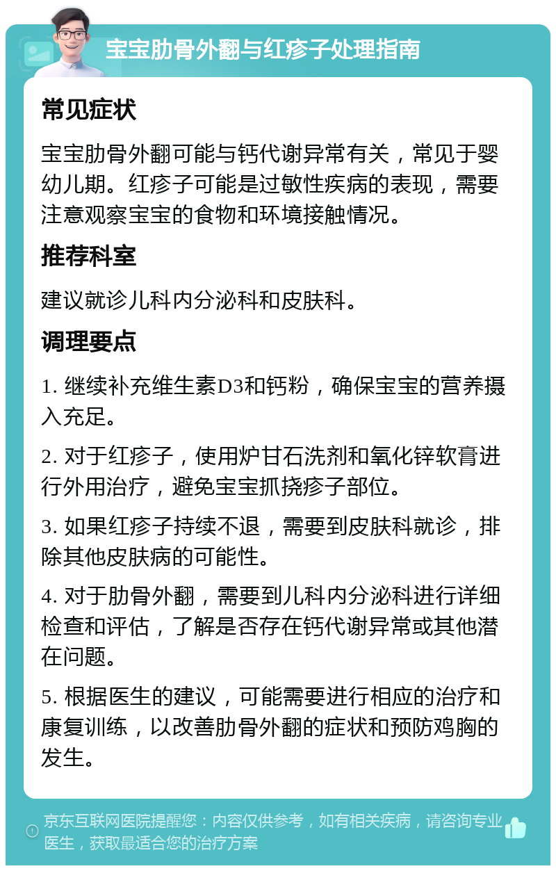 宝宝肋骨外翻与红疹子处理指南 常见症状 宝宝肋骨外翻可能与钙代谢异常有关，常见于婴幼儿期。红疹子可能是过敏性疾病的表现，需要注意观察宝宝的食物和环境接触情况。 推荐科室 建议就诊儿科内分泌科和皮肤科。 调理要点 1. 继续补充维生素D3和钙粉，确保宝宝的营养摄入充足。 2. 对于红疹子，使用炉甘石洗剂和氧化锌软膏进行外用治疗，避免宝宝抓挠疹子部位。 3. 如果红疹子持续不退，需要到皮肤科就诊，排除其他皮肤病的可能性。 4. 对于肋骨外翻，需要到儿科内分泌科进行详细检查和评估，了解是否存在钙代谢异常或其他潜在问题。 5. 根据医生的建议，可能需要进行相应的治疗和康复训练，以改善肋骨外翻的症状和预防鸡胸的发生。