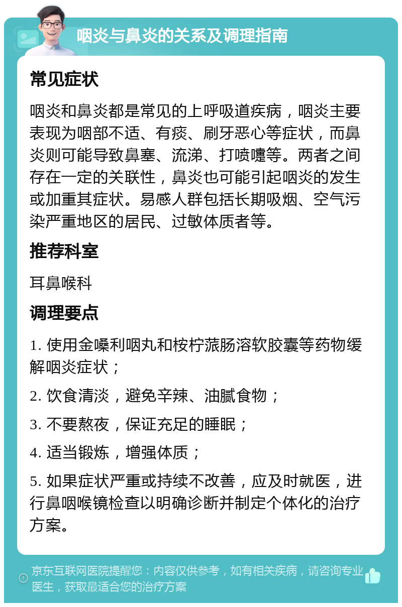 咽炎与鼻炎的关系及调理指南 常见症状 咽炎和鼻炎都是常见的上呼吸道疾病，咽炎主要表现为咽部不适、有痰、刷牙恶心等症状，而鼻炎则可能导致鼻塞、流涕、打喷嚏等。两者之间存在一定的关联性，鼻炎也可能引起咽炎的发生或加重其症状。易感人群包括长期吸烟、空气污染严重地区的居民、过敏体质者等。 推荐科室 耳鼻喉科 调理要点 1. 使用金嗓利咽丸和桉柠蒎肠溶软胶囊等药物缓解咽炎症状； 2. 饮食清淡，避免辛辣、油腻食物； 3. 不要熬夜，保证充足的睡眠； 4. 适当锻炼，增强体质； 5. 如果症状严重或持续不改善，应及时就医，进行鼻咽喉镜检查以明确诊断并制定个体化的治疗方案。