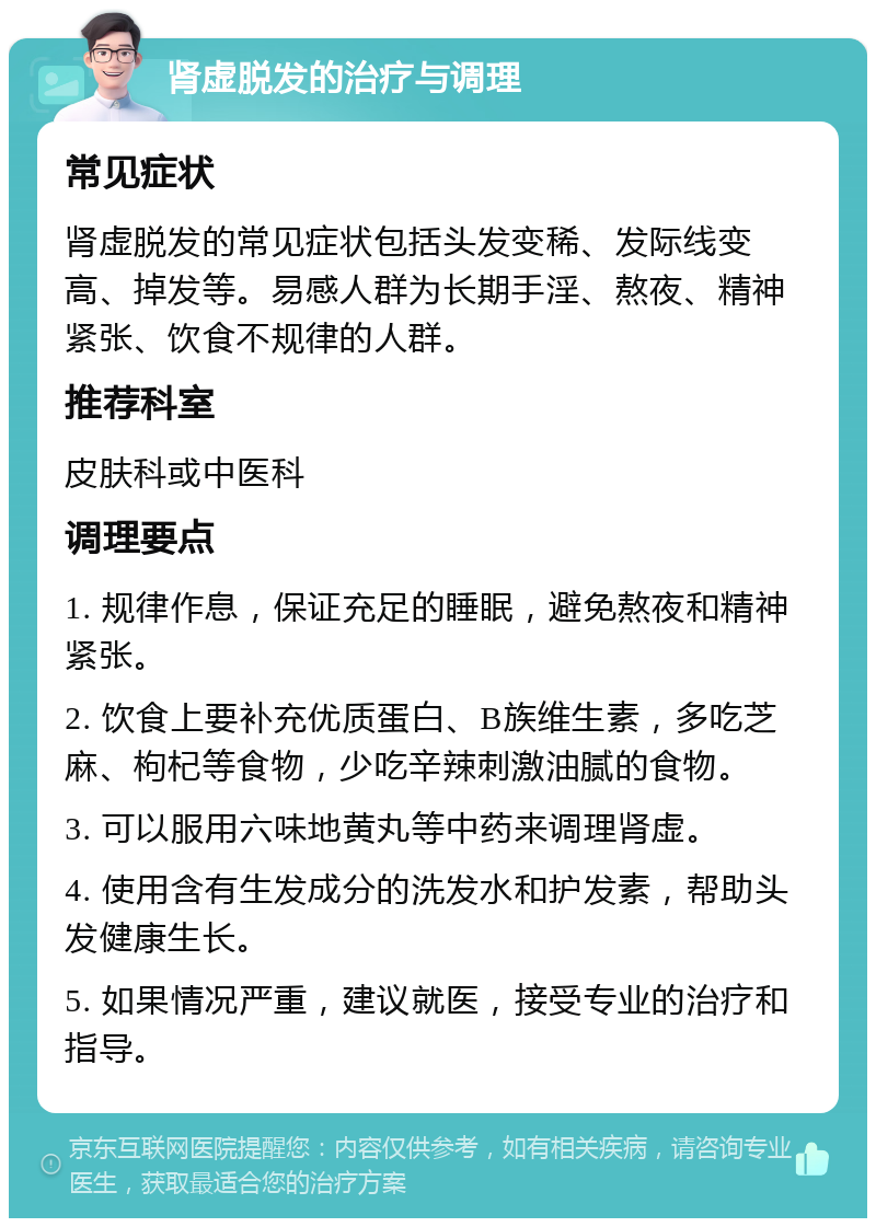 肾虚脱发的治疗与调理 常见症状 肾虚脱发的常见症状包括头发变稀、发际线变高、掉发等。易感人群为长期手淫、熬夜、精神紧张、饮食不规律的人群。 推荐科室 皮肤科或中医科 调理要点 1. 规律作息，保证充足的睡眠，避免熬夜和精神紧张。 2. 饮食上要补充优质蛋白、B族维生素，多吃芝麻、枸杞等食物，少吃辛辣刺激油腻的食物。 3. 可以服用六味地黄丸等中药来调理肾虚。 4. 使用含有生发成分的洗发水和护发素，帮助头发健康生长。 5. 如果情况严重，建议就医，接受专业的治疗和指导。