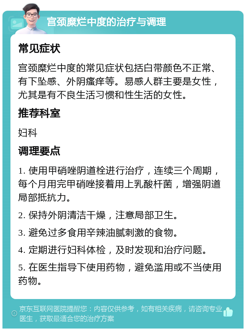 宫颈糜烂中度的治疗与调理 常见症状 宫颈糜烂中度的常见症状包括白带颜色不正常、有下坠感、外阴瘙痒等。易感人群主要是女性，尤其是有不良生活习惯和性生活的女性。 推荐科室 妇科 调理要点 1. 使用甲硝唑阴道栓进行治疗，连续三个周期，每个月用完甲硝唑接着用上乳酸杆菌，增强阴道局部抵抗力。 2. 保持外阴清洁干燥，注意局部卫生。 3. 避免过多食用辛辣油腻刺激的食物。 4. 定期进行妇科体检，及时发现和治疗问题。 5. 在医生指导下使用药物，避免滥用或不当使用药物。