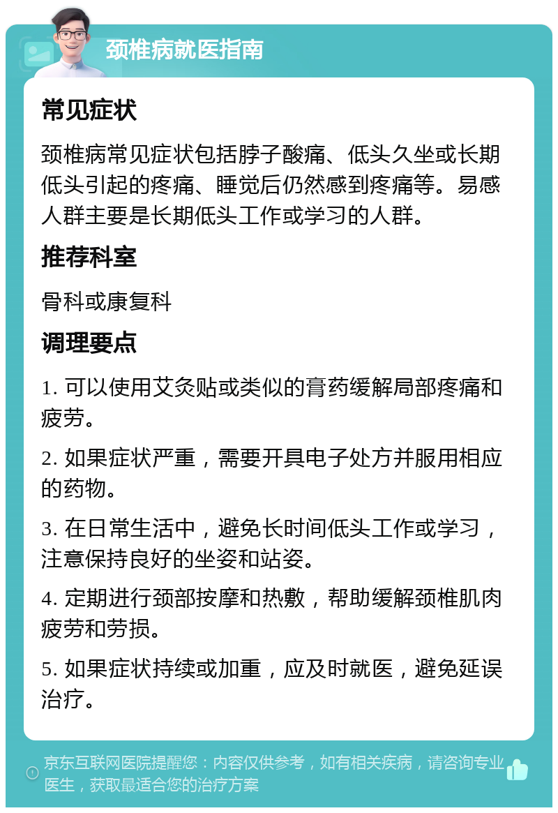 颈椎病就医指南 常见症状 颈椎病常见症状包括脖子酸痛、低头久坐或长期低头引起的疼痛、睡觉后仍然感到疼痛等。易感人群主要是长期低头工作或学习的人群。 推荐科室 骨科或康复科 调理要点 1. 可以使用艾灸贴或类似的膏药缓解局部疼痛和疲劳。 2. 如果症状严重，需要开具电子处方并服用相应的药物。 3. 在日常生活中，避免长时间低头工作或学习，注意保持良好的坐姿和站姿。 4. 定期进行颈部按摩和热敷，帮助缓解颈椎肌肉疲劳和劳损。 5. 如果症状持续或加重，应及时就医，避免延误治疗。