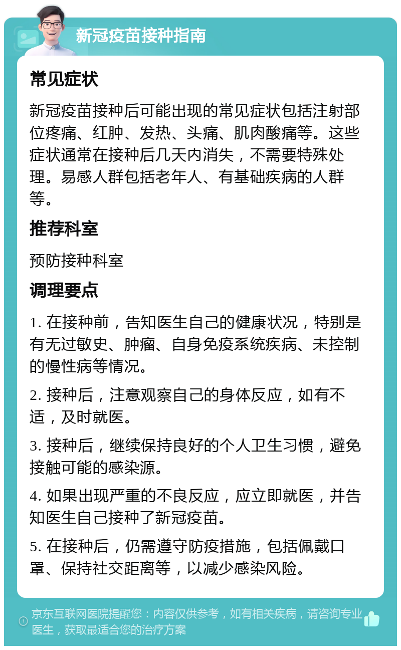 新冠疫苗接种指南 常见症状 新冠疫苗接种后可能出现的常见症状包括注射部位疼痛、红肿、发热、头痛、肌肉酸痛等。这些症状通常在接种后几天内消失，不需要特殊处理。易感人群包括老年人、有基础疾病的人群等。 推荐科室 预防接种科室 调理要点 1. 在接种前，告知医生自己的健康状况，特别是有无过敏史、肿瘤、自身免疫系统疾病、未控制的慢性病等情况。 2. 接种后，注意观察自己的身体反应，如有不适，及时就医。 3. 接种后，继续保持良好的个人卫生习惯，避免接触可能的感染源。 4. 如果出现严重的不良反应，应立即就医，并告知医生自己接种了新冠疫苗。 5. 在接种后，仍需遵守防疫措施，包括佩戴口罩、保持社交距离等，以减少感染风险。