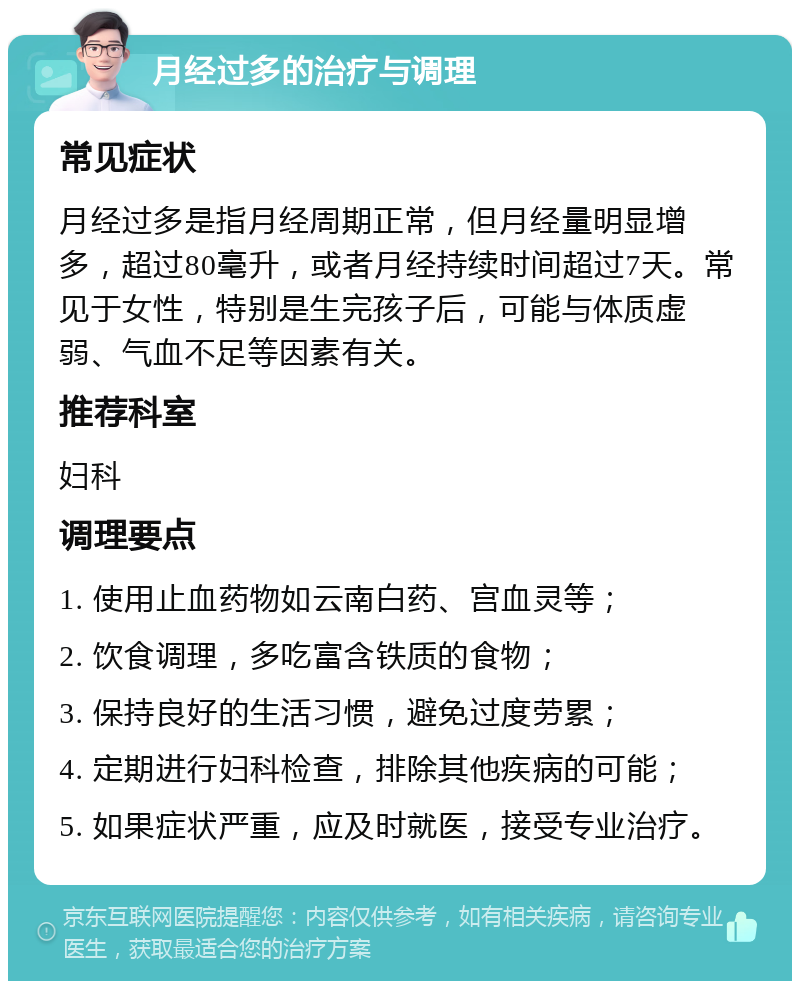 月经过多的治疗与调理 常见症状 月经过多是指月经周期正常，但月经量明显增多，超过80毫升，或者月经持续时间超过7天。常见于女性，特别是生完孩子后，可能与体质虚弱、气血不足等因素有关。 推荐科室 妇科 调理要点 1. 使用止血药物如云南白药、宫血灵等； 2. 饮食调理，多吃富含铁质的食物； 3. 保持良好的生活习惯，避免过度劳累； 4. 定期进行妇科检查，排除其他疾病的可能； 5. 如果症状严重，应及时就医，接受专业治疗。