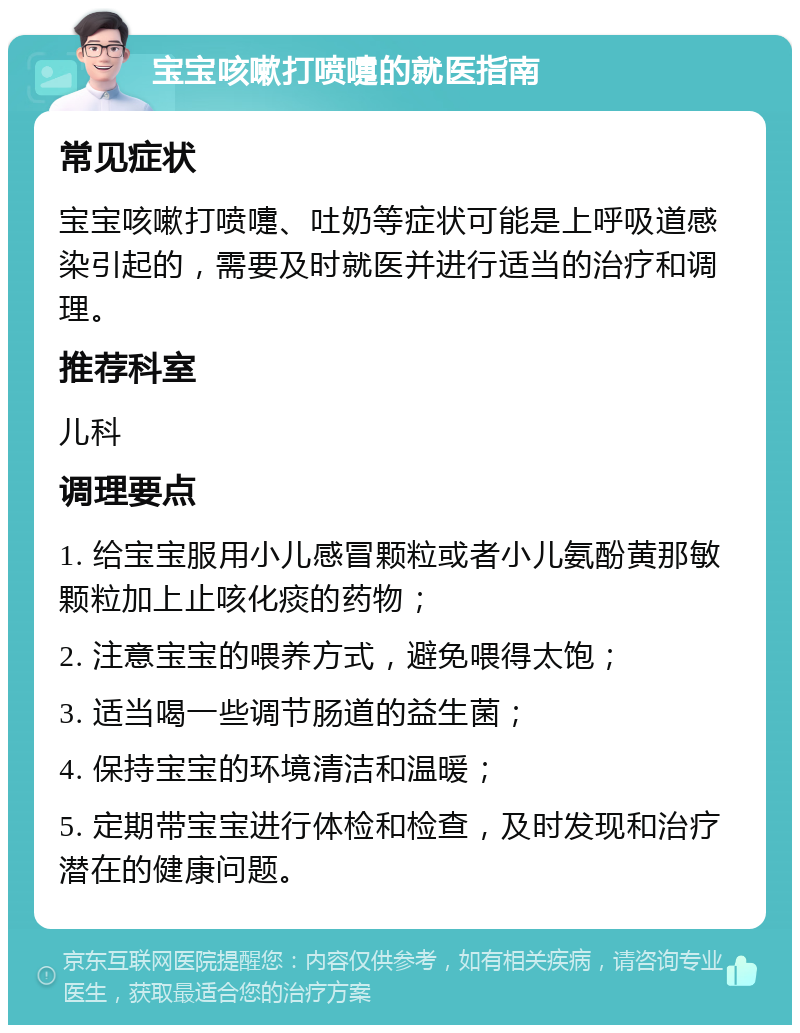 宝宝咳嗽打喷嚏的就医指南 常见症状 宝宝咳嗽打喷嚏、吐奶等症状可能是上呼吸道感染引起的，需要及时就医并进行适当的治疗和调理。 推荐科室 儿科 调理要点 1. 给宝宝服用小儿感冒颗粒或者小儿氨酚黄那敏颗粒加上止咳化痰的药物； 2. 注意宝宝的喂养方式，避免喂得太饱； 3. 适当喝一些调节肠道的益生菌； 4. 保持宝宝的环境清洁和温暖； 5. 定期带宝宝进行体检和检查，及时发现和治疗潜在的健康问题。