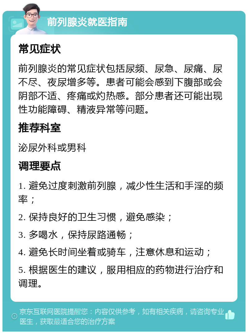 前列腺炎就医指南 常见症状 前列腺炎的常见症状包括尿频、尿急、尿痛、尿不尽、夜尿增多等。患者可能会感到下腹部或会阴部不适、疼痛或灼热感。部分患者还可能出现性功能障碍、精液异常等问题。 推荐科室 泌尿外科或男科 调理要点 1. 避免过度刺激前列腺，减少性生活和手淫的频率； 2. 保持良好的卫生习惯，避免感染； 3. 多喝水，保持尿路通畅； 4. 避免长时间坐着或骑车，注意休息和运动； 5. 根据医生的建议，服用相应的药物进行治疗和调理。