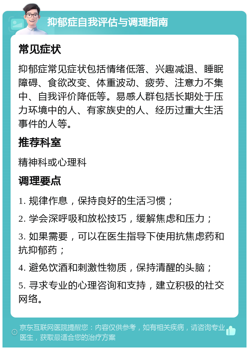 抑郁症自我评估与调理指南 常见症状 抑郁症常见症状包括情绪低落、兴趣减退、睡眠障碍、食欲改变、体重波动、疲劳、注意力不集中、自我评价降低等。易感人群包括长期处于压力环境中的人、有家族史的人、经历过重大生活事件的人等。 推荐科室 精神科或心理科 调理要点 1. 规律作息，保持良好的生活习惯； 2. 学会深呼吸和放松技巧，缓解焦虑和压力； 3. 如果需要，可以在医生指导下使用抗焦虑药和抗抑郁药； 4. 避免饮酒和刺激性物质，保持清醒的头脑； 5. 寻求专业的心理咨询和支持，建立积极的社交网络。