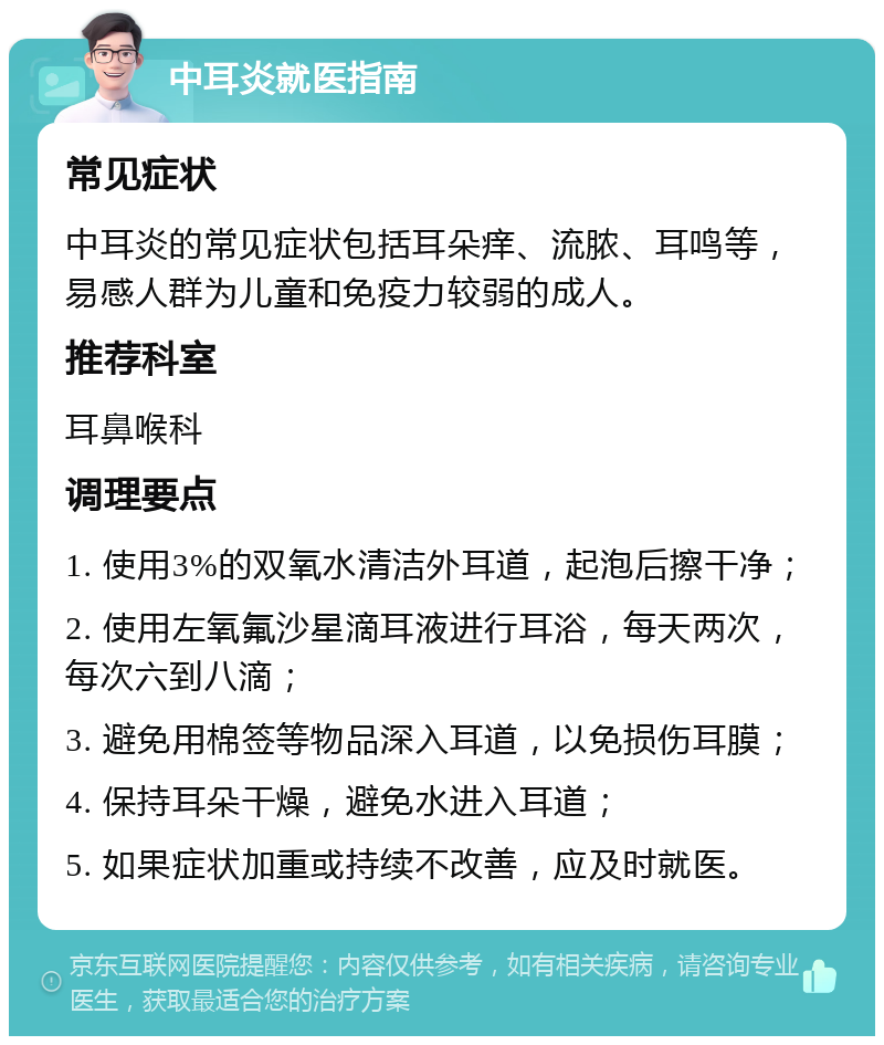 中耳炎就医指南 常见症状 中耳炎的常见症状包括耳朵痒、流脓、耳鸣等，易感人群为儿童和免疫力较弱的成人。 推荐科室 耳鼻喉科 调理要点 1. 使用3%的双氧水清洁外耳道，起泡后擦干净； 2. 使用左氧氟沙星滴耳液进行耳浴，每天两次，每次六到八滴； 3. 避免用棉签等物品深入耳道，以免损伤耳膜； 4. 保持耳朵干燥，避免水进入耳道； 5. 如果症状加重或持续不改善，应及时就医。