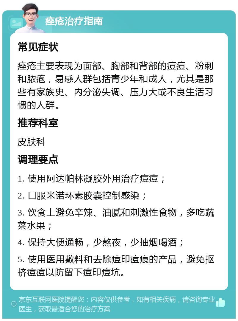 痤疮治疗指南 常见症状 痤疮主要表现为面部、胸部和背部的痘痘、粉刺和脓疱，易感人群包括青少年和成人，尤其是那些有家族史、内分泌失调、压力大或不良生活习惯的人群。 推荐科室 皮肤科 调理要点 1. 使用阿达帕林凝胶外用治疗痘痘； 2. 口服米诺环素胶囊控制感染； 3. 饮食上避免辛辣、油腻和刺激性食物，多吃蔬菜水果； 4. 保持大便通畅，少熬夜，少抽烟喝酒； 5. 使用医用敷料和去除痘印痘痕的产品，避免抠挤痘痘以防留下痘印痘坑。