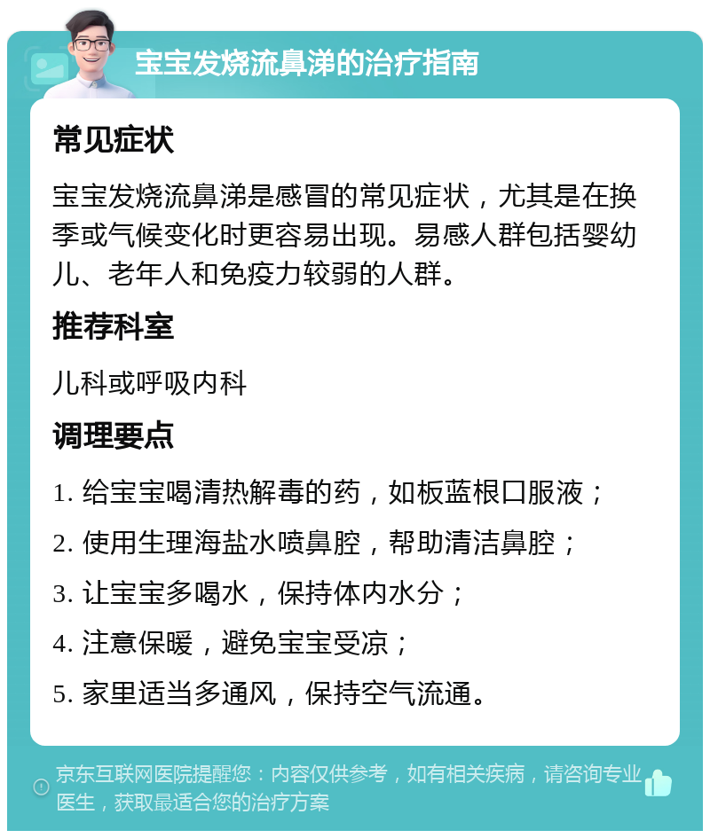 宝宝发烧流鼻涕的治疗指南 常见症状 宝宝发烧流鼻涕是感冒的常见症状，尤其是在换季或气候变化时更容易出现。易感人群包括婴幼儿、老年人和免疫力较弱的人群。 推荐科室 儿科或呼吸内科 调理要点 1. 给宝宝喝清热解毒的药，如板蓝根口服液； 2. 使用生理海盐水喷鼻腔，帮助清洁鼻腔； 3. 让宝宝多喝水，保持体内水分； 4. 注意保暖，避免宝宝受凉； 5. 家里适当多通风，保持空气流通。