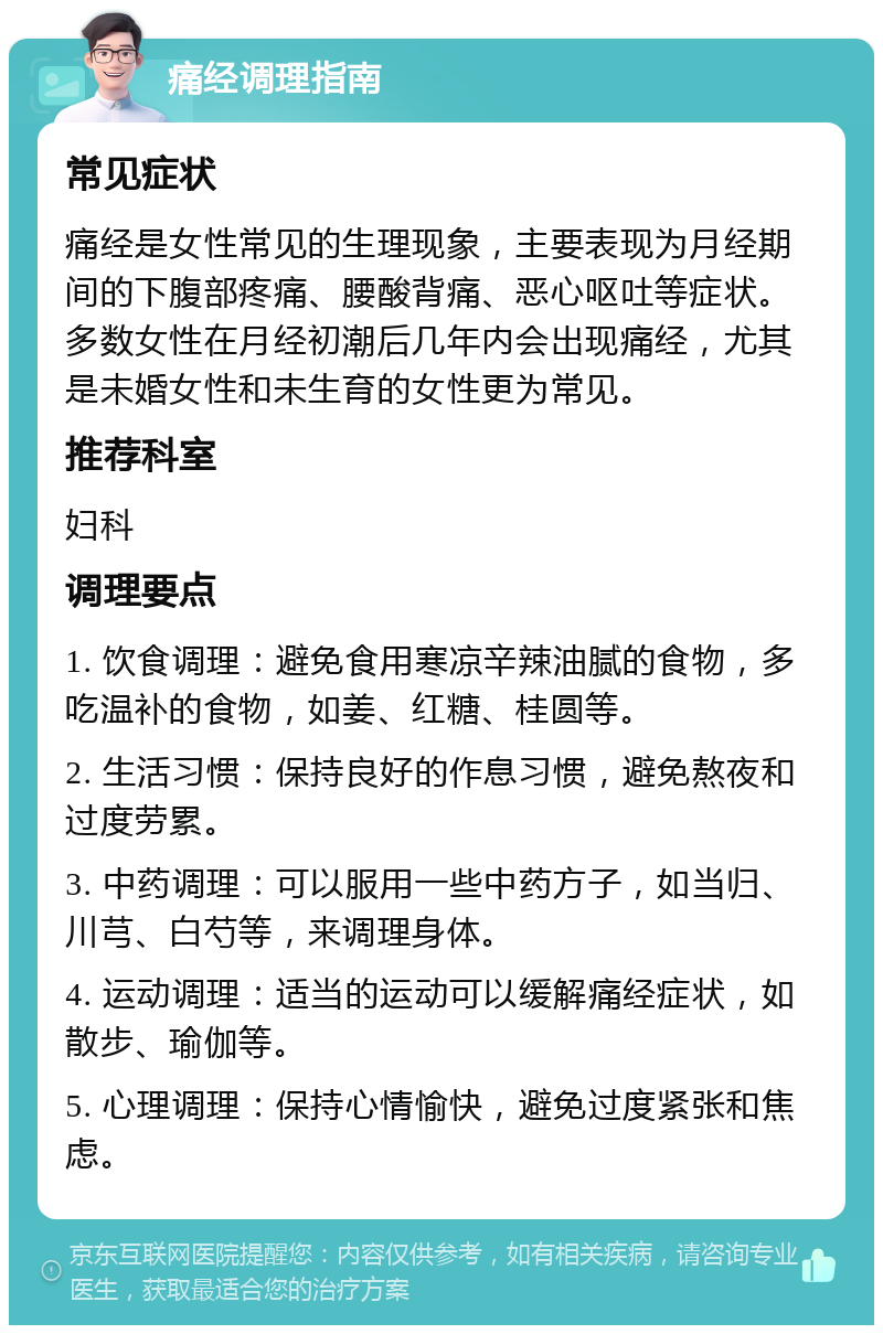 痛经调理指南 常见症状 痛经是女性常见的生理现象，主要表现为月经期间的下腹部疼痛、腰酸背痛、恶心呕吐等症状。多数女性在月经初潮后几年内会出现痛经，尤其是未婚女性和未生育的女性更为常见。 推荐科室 妇科 调理要点 1. 饮食调理：避免食用寒凉辛辣油腻的食物，多吃温补的食物，如姜、红糖、桂圆等。 2. 生活习惯：保持良好的作息习惯，避免熬夜和过度劳累。 3. 中药调理：可以服用一些中药方子，如当归、川芎、白芍等，来调理身体。 4. 运动调理：适当的运动可以缓解痛经症状，如散步、瑜伽等。 5. 心理调理：保持心情愉快，避免过度紧张和焦虑。