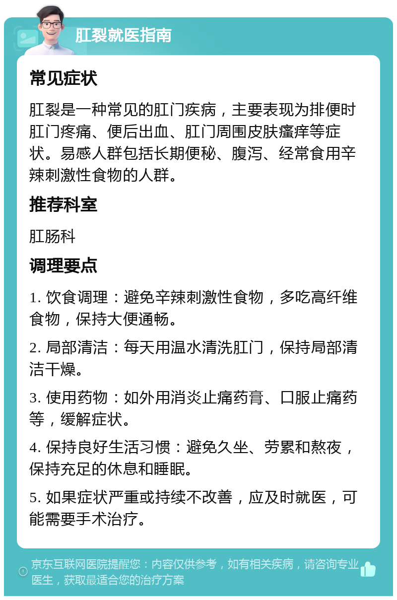 肛裂就医指南 常见症状 肛裂是一种常见的肛门疾病，主要表现为排便时肛门疼痛、便后出血、肛门周围皮肤瘙痒等症状。易感人群包括长期便秘、腹泻、经常食用辛辣刺激性食物的人群。 推荐科室 肛肠科 调理要点 1. 饮食调理：避免辛辣刺激性食物，多吃高纤维食物，保持大便通畅。 2. 局部清洁：每天用温水清洗肛门，保持局部清洁干燥。 3. 使用药物：如外用消炎止痛药膏、口服止痛药等，缓解症状。 4. 保持良好生活习惯：避免久坐、劳累和熬夜，保持充足的休息和睡眠。 5. 如果症状严重或持续不改善，应及时就医，可能需要手术治疗。